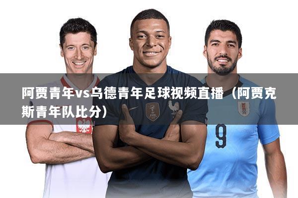 阿贾青年vs乌德青年足球视频直播（阿贾克斯青年队比分）