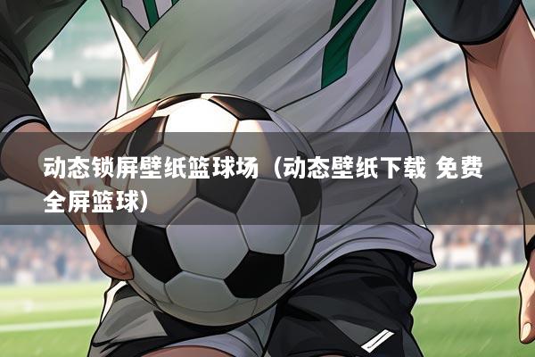 动态锁屏壁纸篮球场（动态壁纸下载 免费 全屏篮球）