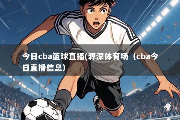 今日cba篮球直播(源深体育场（cba今日直播信息）