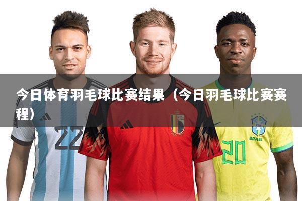 今日体育羽毛球比赛结果(今日羽毛球比赛赛程)