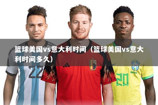 篮球美国vs意大利时间（篮球美国vs意大利时间多久）