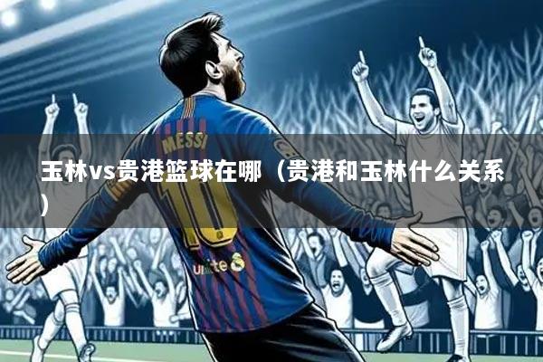 玉林vs贵港篮球在哪（贵港和玉林什么关系）