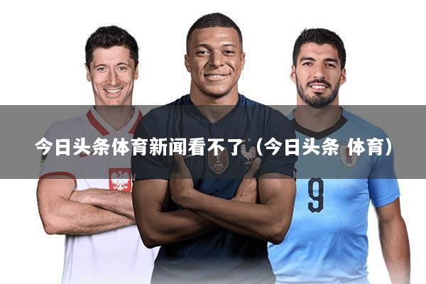 今日头条体育新闻看不了（今日头条 体育）