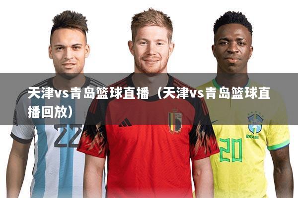 天津vs青岛篮球直播（天津vs青岛篮球直播回放）