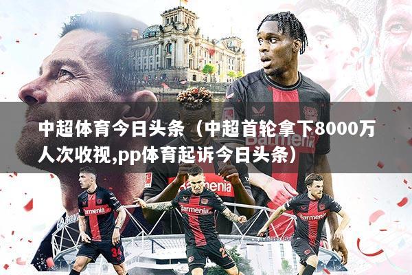 中超体育今日头条（中超首轮拿下8000万人次收视,pp体育起诉今日头条）