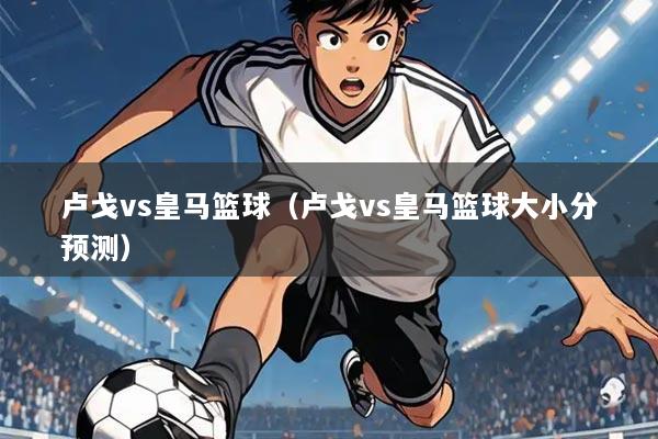 卢戈vs皇马篮球(卢戈vs皇马篮球大小分预测)