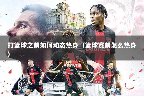 打篮球之前如何动态热身（篮球赛前怎么热身）