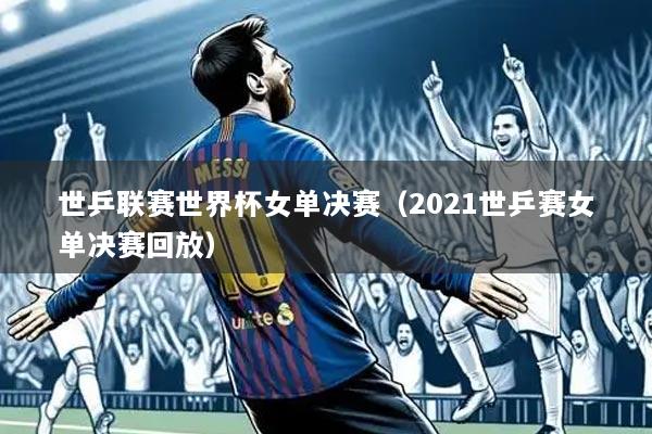 世乒联赛世界杯女单决赛（2021世乒赛女单决赛回放）