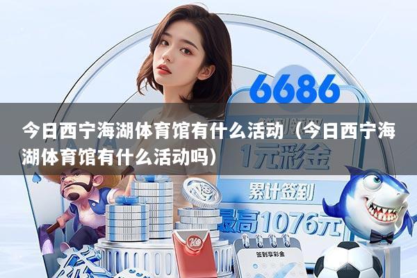 今日西宁海湖体育馆有什么活动(今日西宁海湖体育馆有什么活动吗)