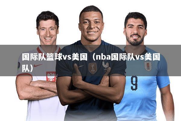 国际队篮球vs美国（nba国际队vs美国队）
