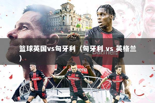 篮球英国vs匈牙利（匈牙利 vs 英格兰）