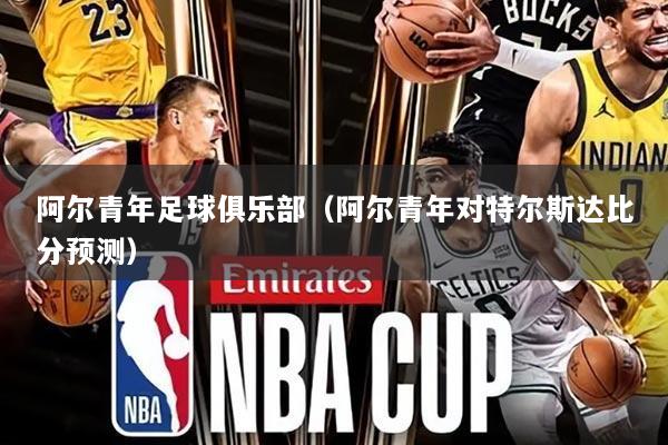 阿尔青年足球俱乐部（阿尔青年对特尔斯达比分预测）