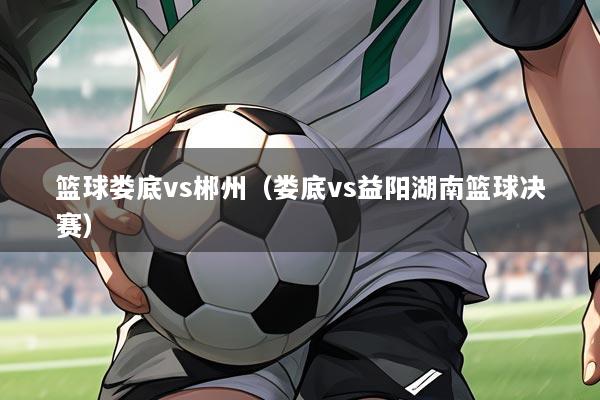 篮球娄底vs郴州（娄底vs益阳湖南篮球决赛）