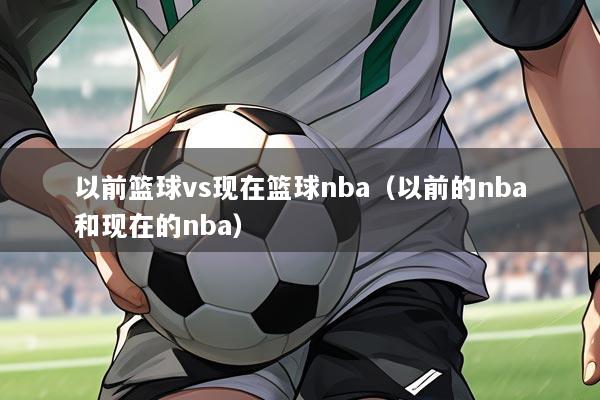 以前篮球vs现在篮球nba（以前的nba和现在的nba）