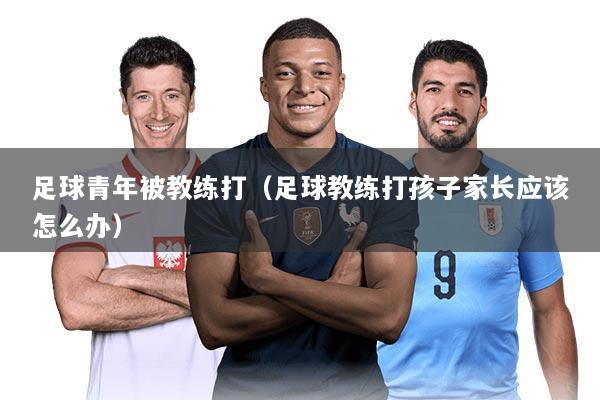 足球青年被教练打（足球教练打孩子家长应该怎么办）