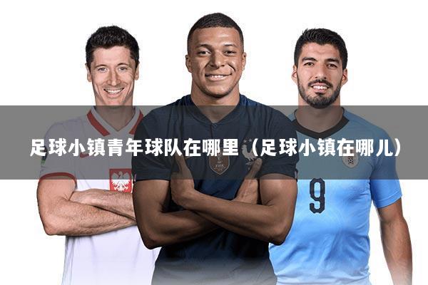 足球小镇青年球队在哪里(足球小镇在哪儿)