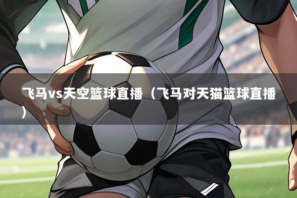 飞马vs天空篮球直播（飞马对天猫篮球直播）