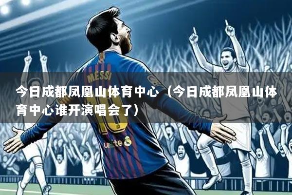 今日成都凤凰山体育中心（今日成都凤凰山体育中心谁开演唱会了）