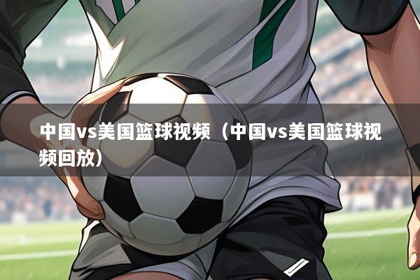 中国vs美国篮球视频(中国vs美国篮球视频回放)