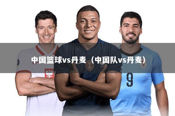 中国篮球vs丹麦（中国队vs丹麦）