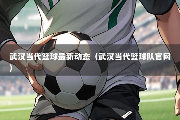 武汉当代篮球最新动态（武汉当代篮球队官网）