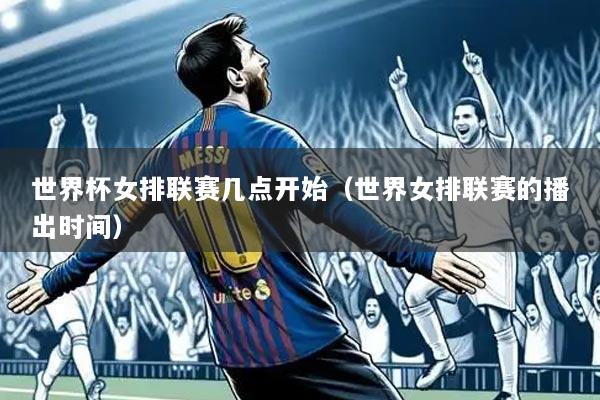 世界杯女排联赛几点开始（世界女排联赛的播出时间）